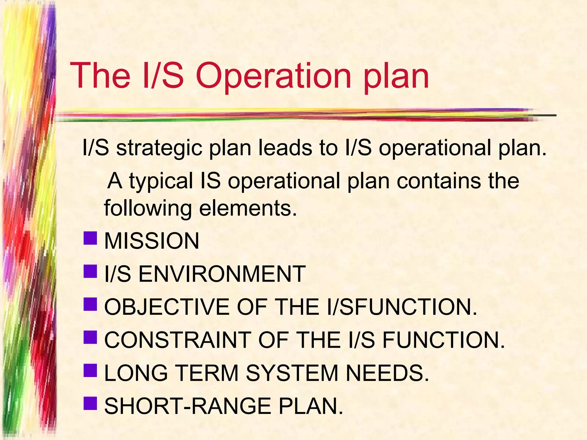 The I/S Operation plan
I/S strategic plan leads to I/S operational plan.
    A typical IS operational plan contains the
   following elements.
 MISSION
 I/S ENVIRONMENT
 OBJECTIVE OF THE I/SFUNCTION.
 CONSTRAINT OF THE I/S FUNCTION.
 LONG TERM SYSTEM NEEDS.
 SHORT-RANGE PLAN.
 