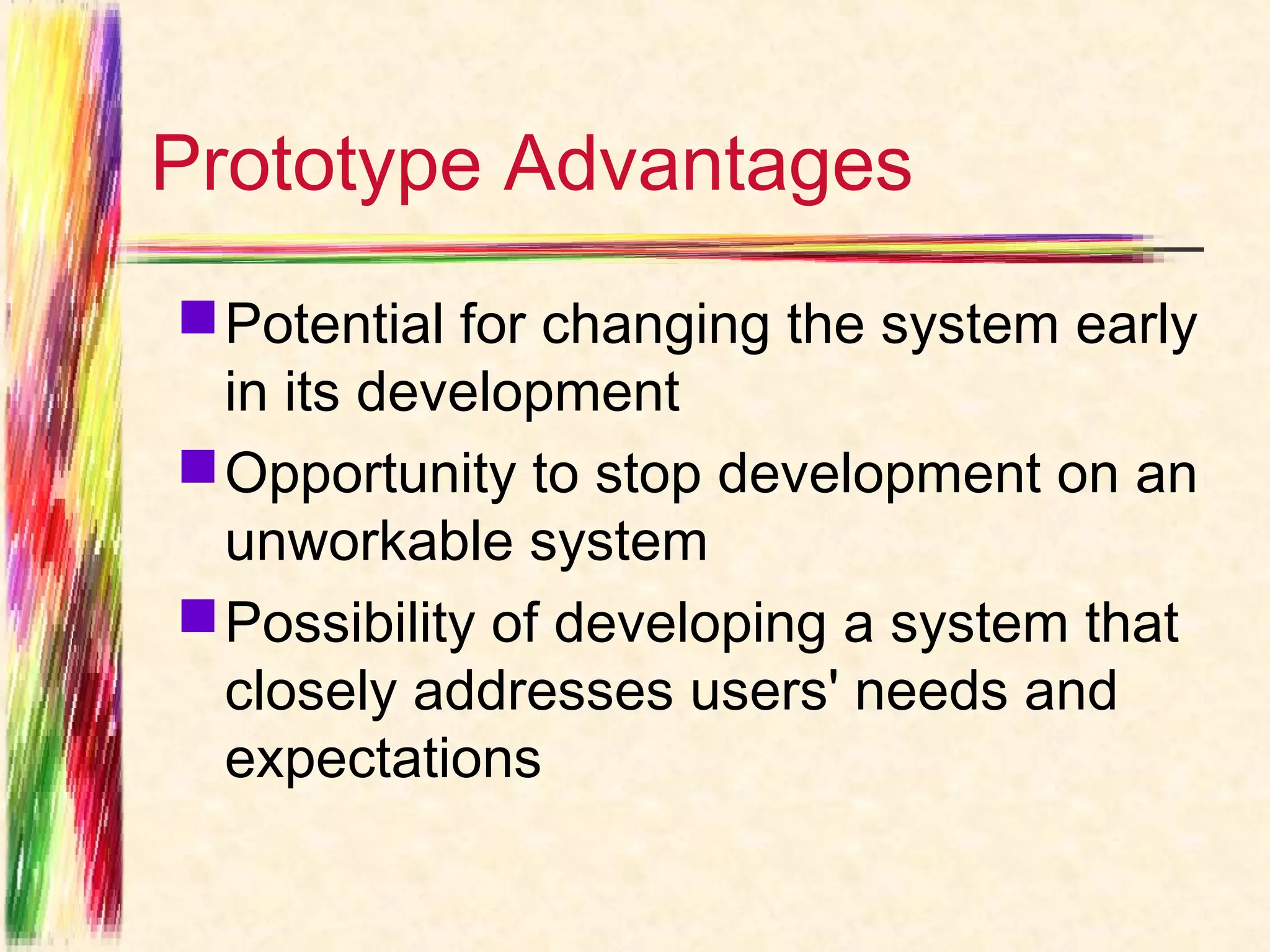 Prototype Advantages
 Potential for changing the system early
  in its development
 Opportunity to stop development on an
  unworkable system
 Possibility of developing a system that
  closely addresses users' needs and
  expectations
 