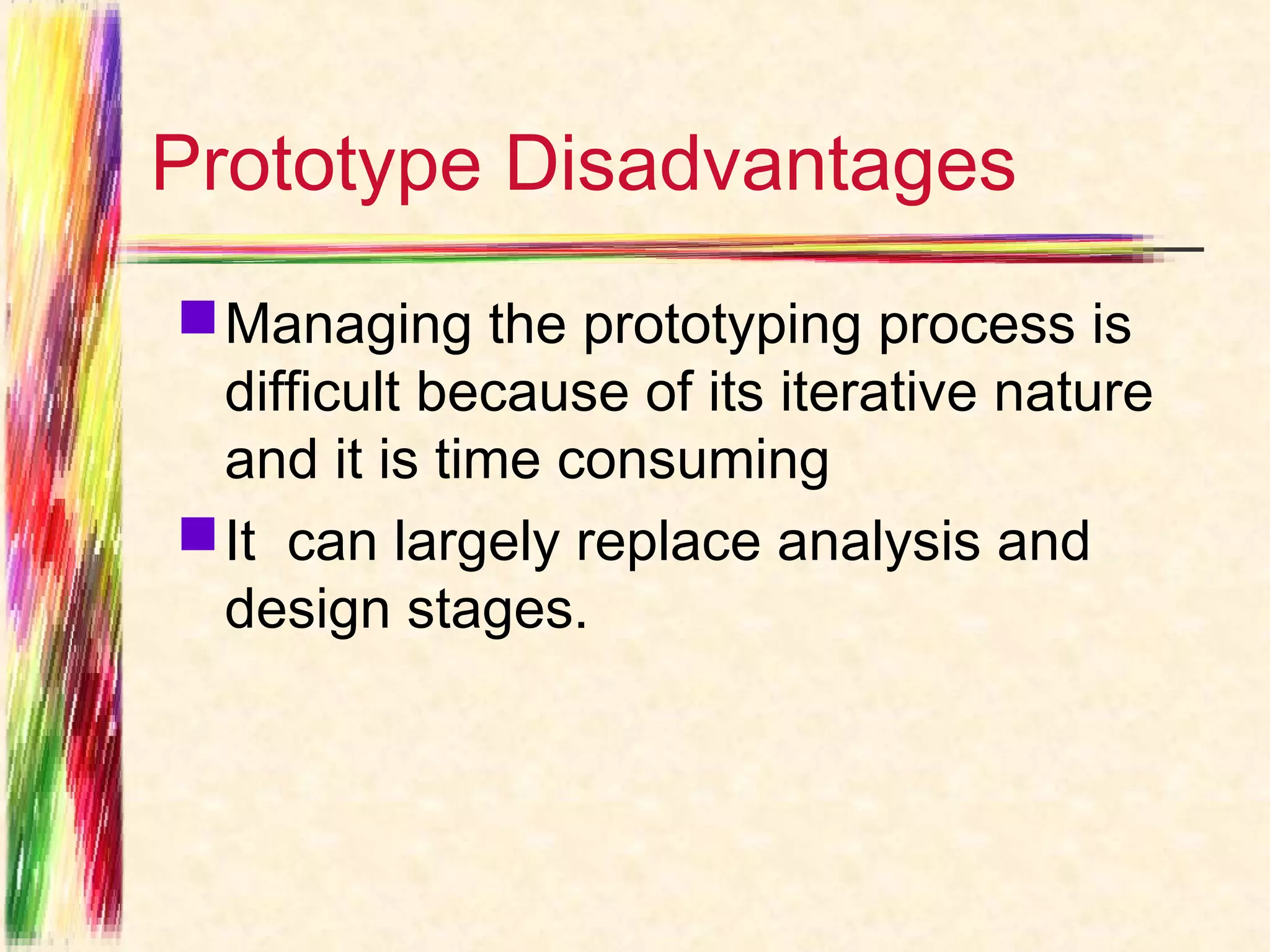 Prototype Disadvantages
 Managing the prototyping process is
  difficult because of its iterative nature
  and it is time consuming
 It can largely replace analysis and
  design stages.
 