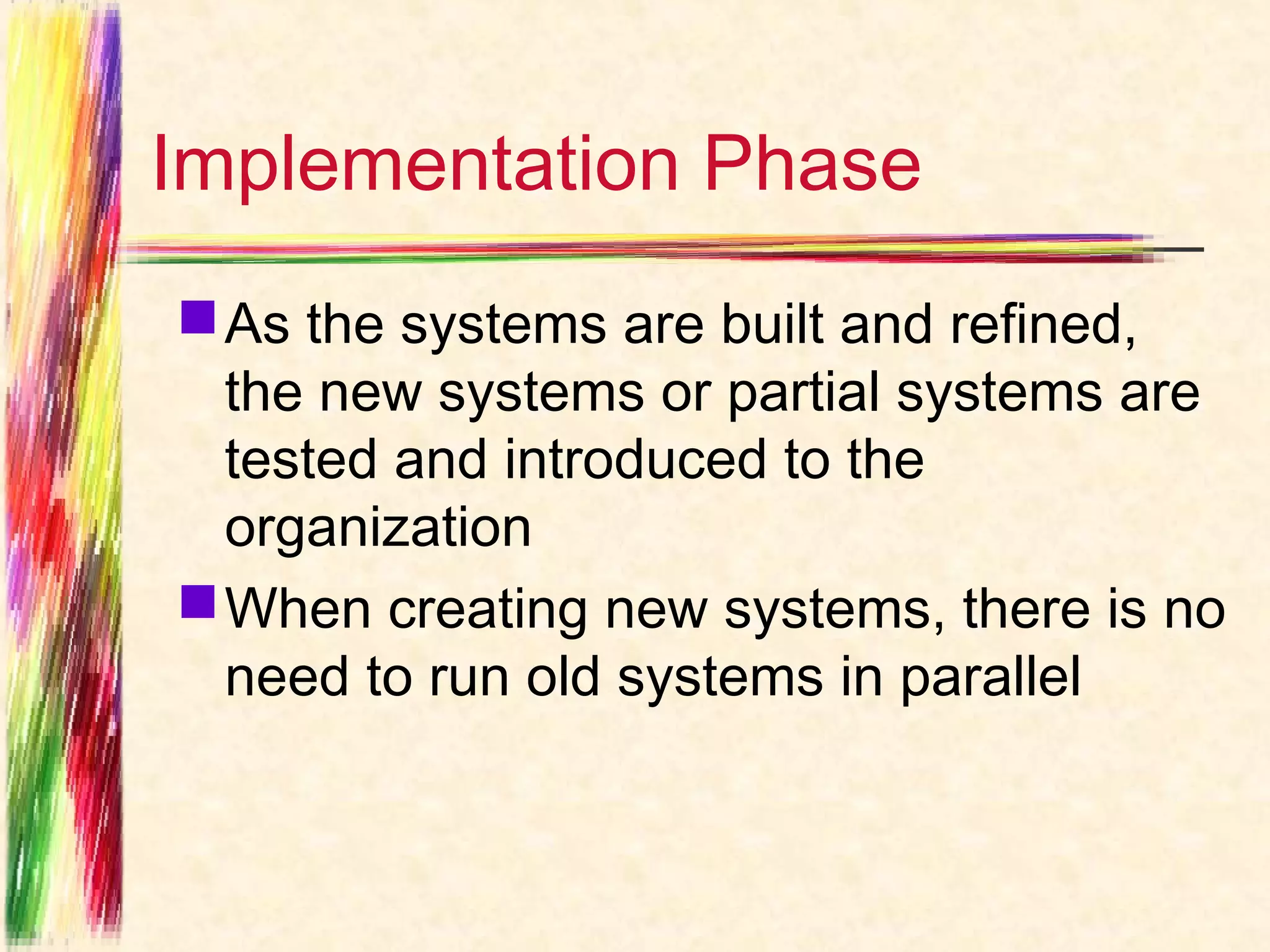 Implementation Phase
 As the systems are built and refined,
  the new systems or partial systems are
  tested and introduced to the
  organization
 When creating new systems, there is no
  need to run old systems in parallel
 