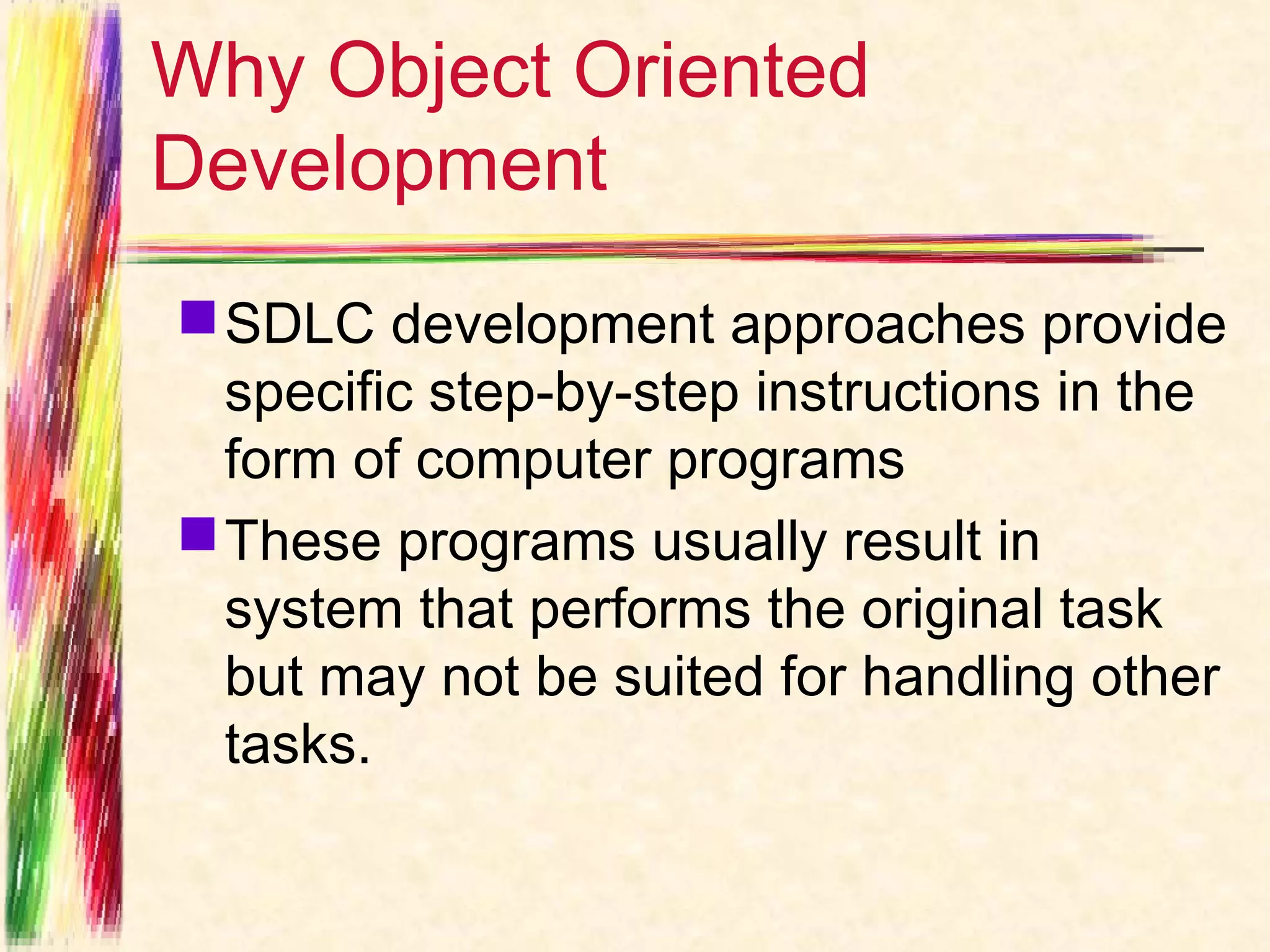 Why Object Oriented
Development
 SDLC development approaches provide
  specific step-by-step instructions in the
  form of computer programs
 These programs usually result in
  system that performs the original task
  but may not be suited for handling other
  tasks.
 