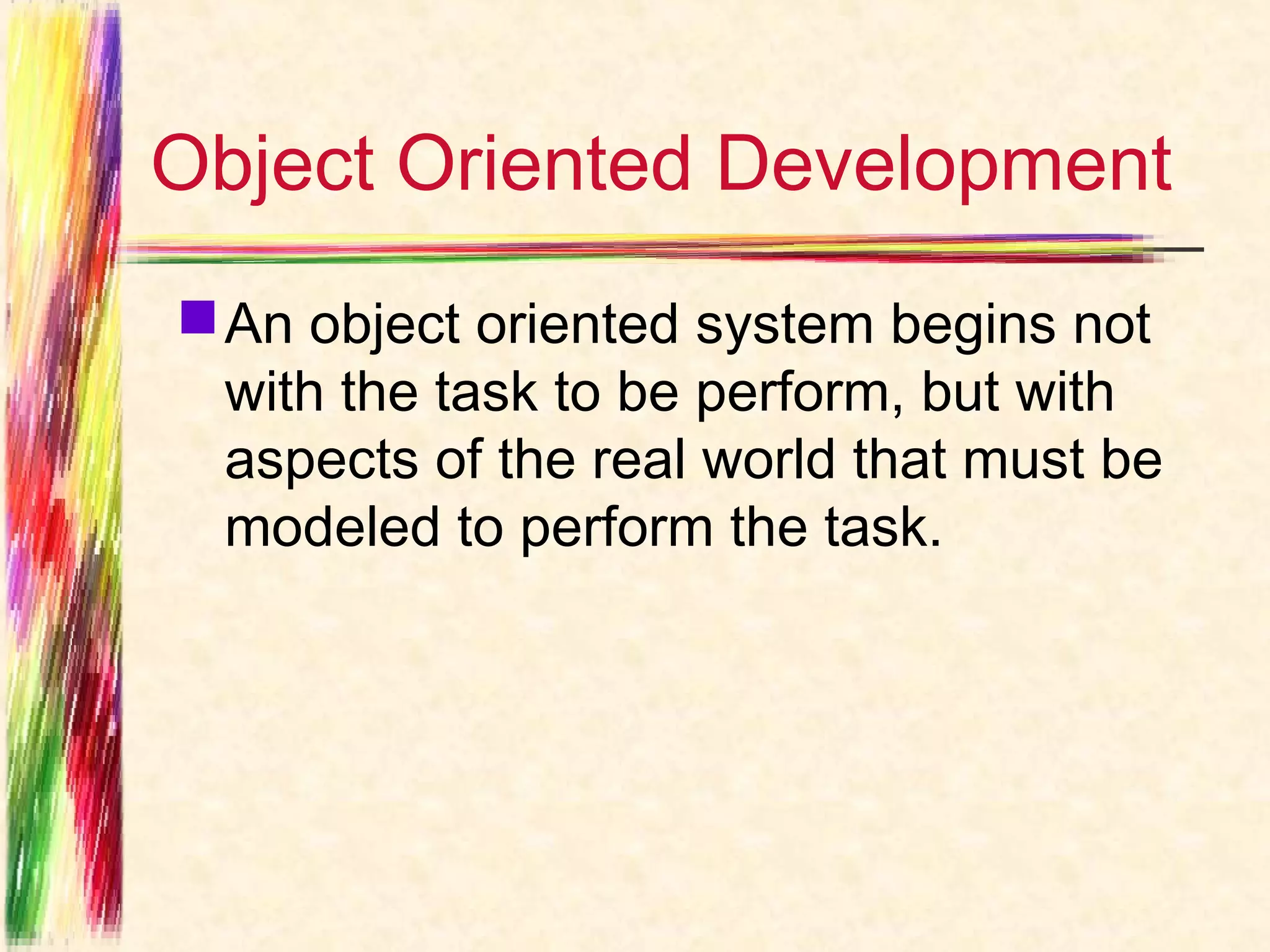 Object Oriented Development
 An object oriented system begins not
  with the task to be perform, but with
  aspects of the real world that must be
  modeled to perform the task.
 