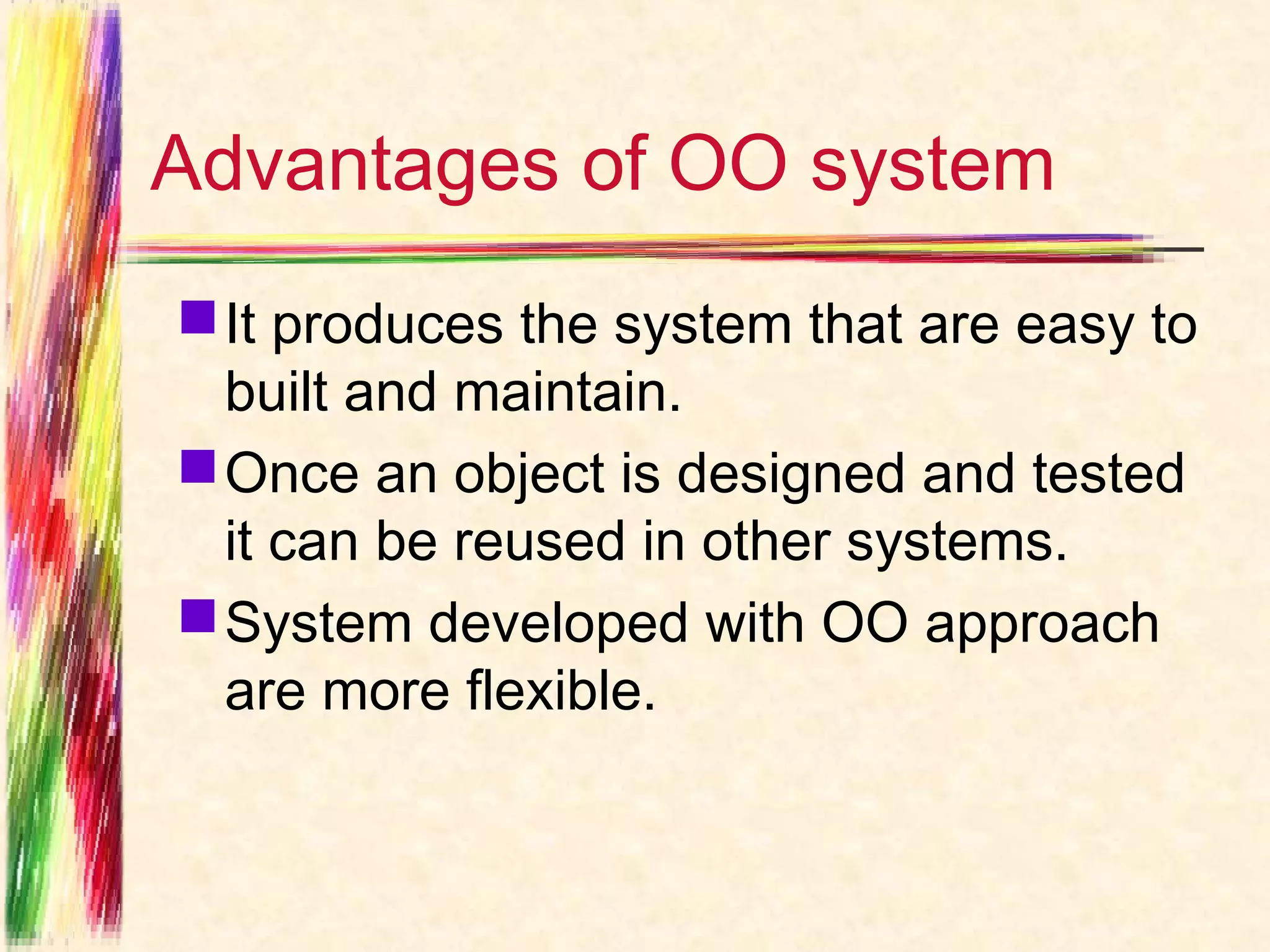 Advantages of OO system
 It produces the system that are easy to
  built and maintain.
 Once an object is designed and tested
  it can be reused in other systems.
 System developed with OO approach
  are more flexible.
 