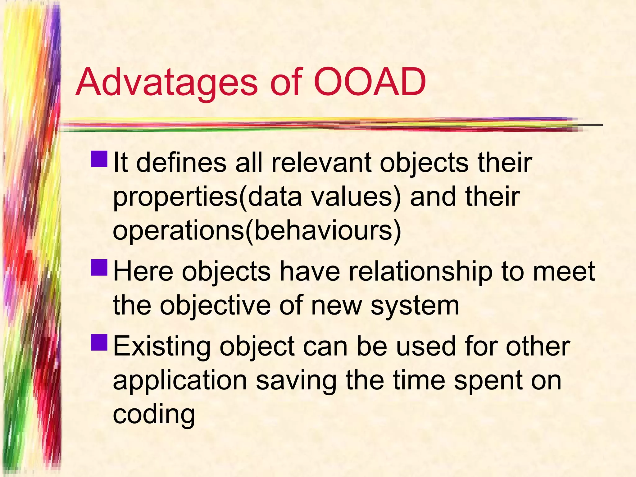 Advatages of OOAD
 It defines all relevant objects their
  properties(data values) and their
  operations(behaviours)
 Here objects have relationship to meet
  the objective of new system
 Existing object can be used for other
  application saving the time spent on
  coding
 
