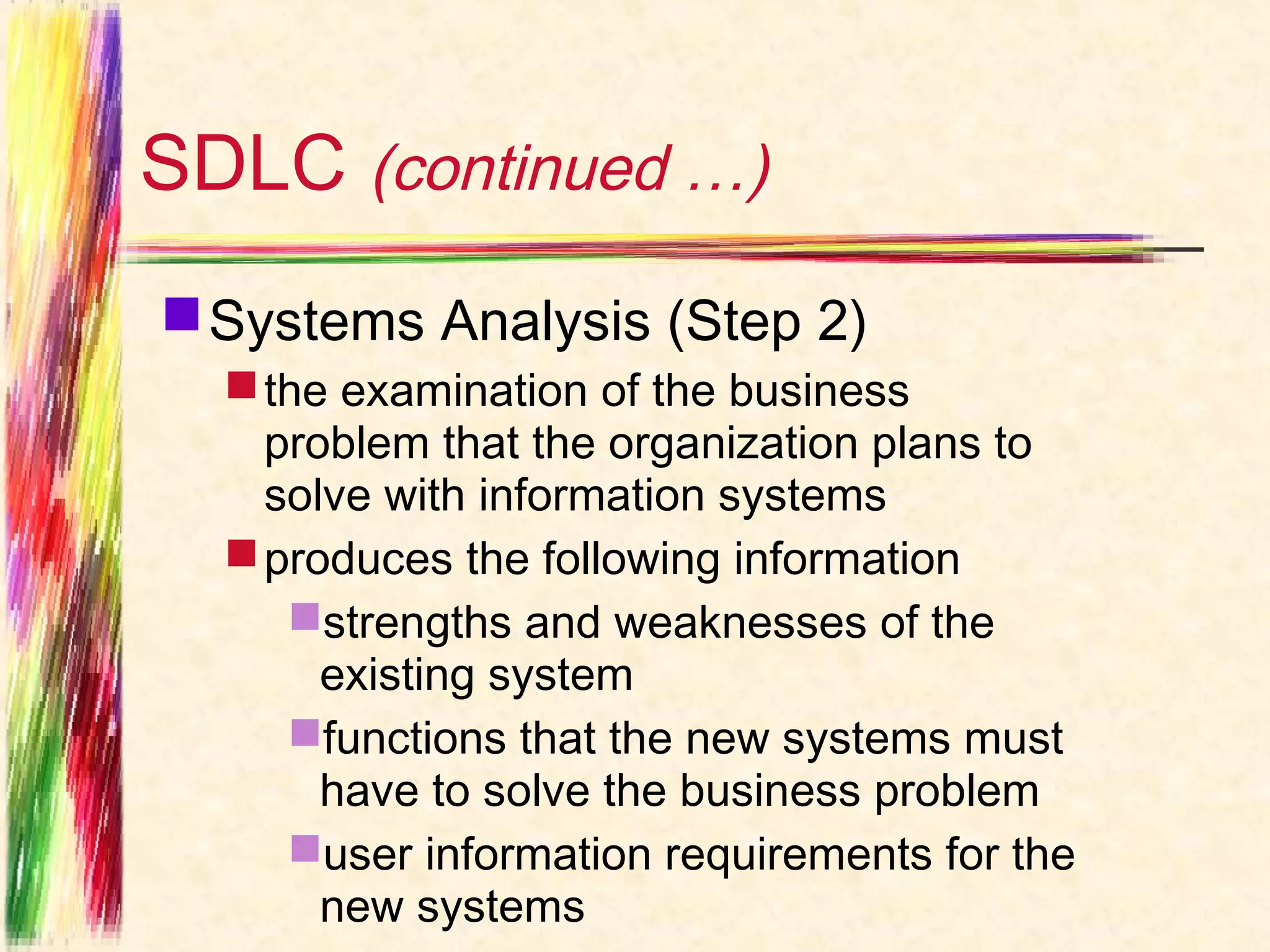 SDLC (continued …)
 Systems Analysis (Step 2)
   the examination of the business
    problem that the organization plans to
    solve with information systems
   produces the following information
     strengths and weaknesses of the
       existing system
     functions that the new systems must
       have to solve the business problem
     user information requirements for the
       new systems
 