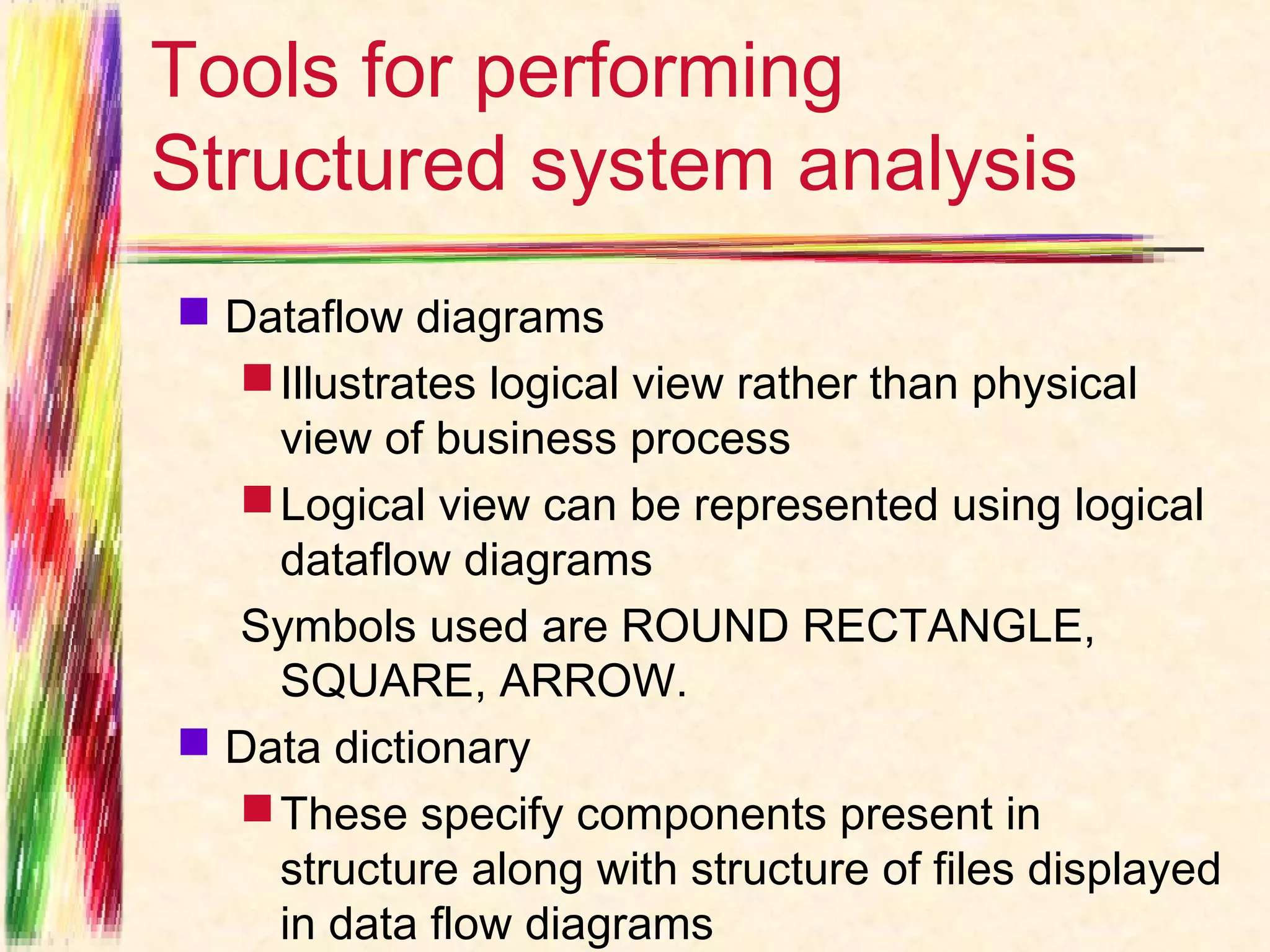 Tools for performing
Structured system analysis
 Dataflow diagrams
   Illustrates logical view rather than physical
    view of business process
   Logical view can be represented using logical
    dataflow diagrams
  Symbols used are ROUND RECTANGLE,
    SQUARE, ARROW.
 Data dictionary
   These specify components present in
    structure along with structure of files displayed
    in data flow diagrams
 