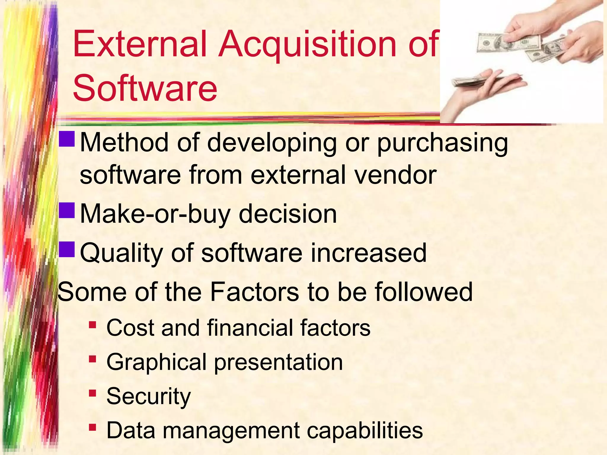 External Acquisition of
 Software
 Method of developing or purchasing
  software from external vendor
 Make-or-buy decision
 Quality of software increased
Some of the Factors to be followed
     Cost and financial factors
     Graphical presentation
     Security
     Data management capabilities
 