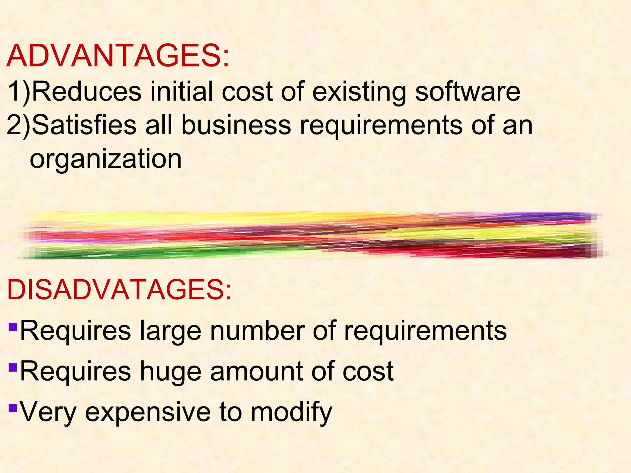 ADVANTAGES:
1)Reduces initial cost of existing software
2)Satisfies all business requirements of an
  organization



DISADVATAGES:
Requires large number of requirements
Requires huge amount of cost
Very expensive to modify
 