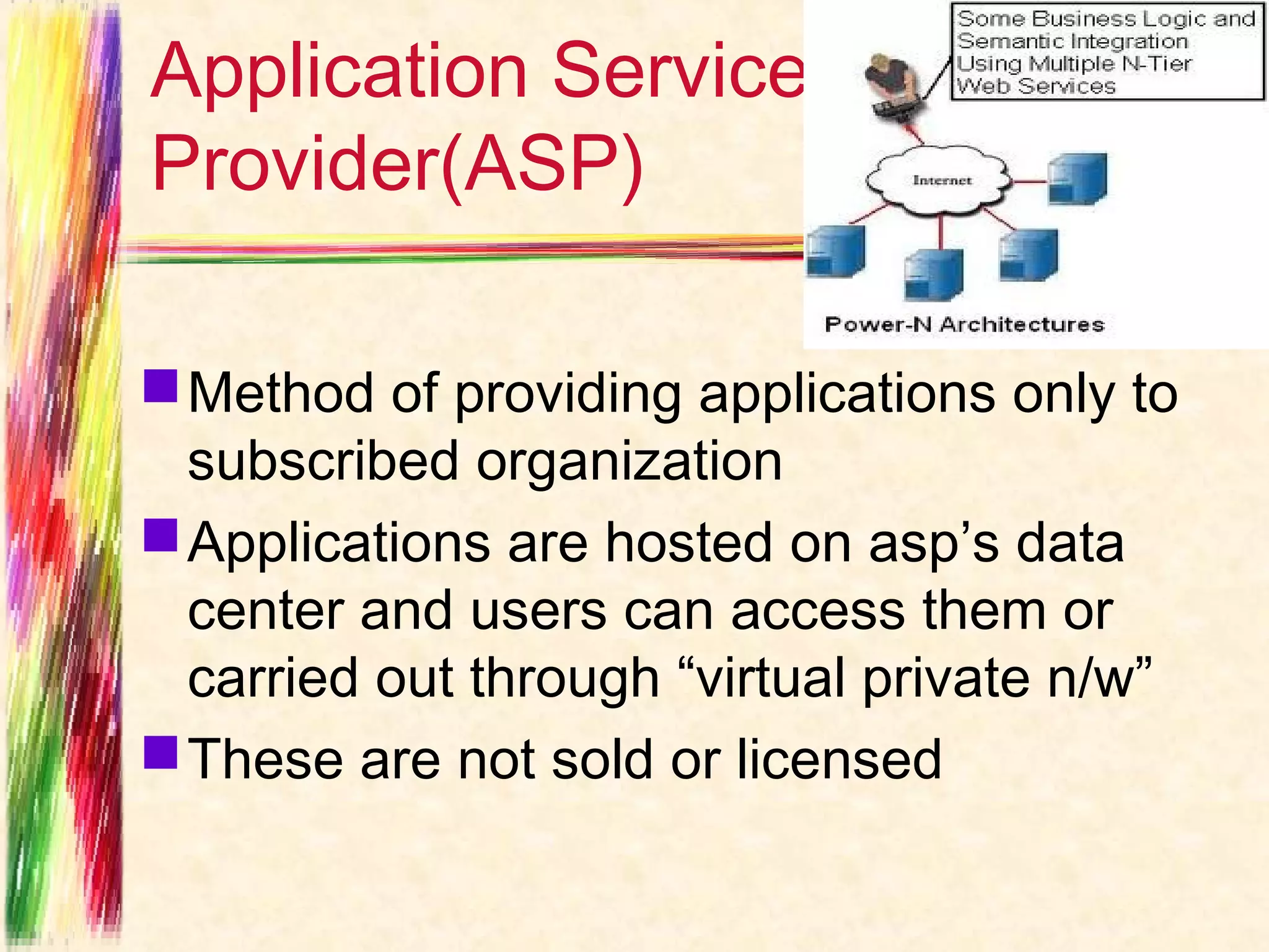 Application Service
Provider(ASP)

 Method of providing applications only to
  subscribed organization
 Applications are hosted on asp’s data
  center and users can access them or
  carried out through “virtual private n/w”
 These are not sold or licensed
 