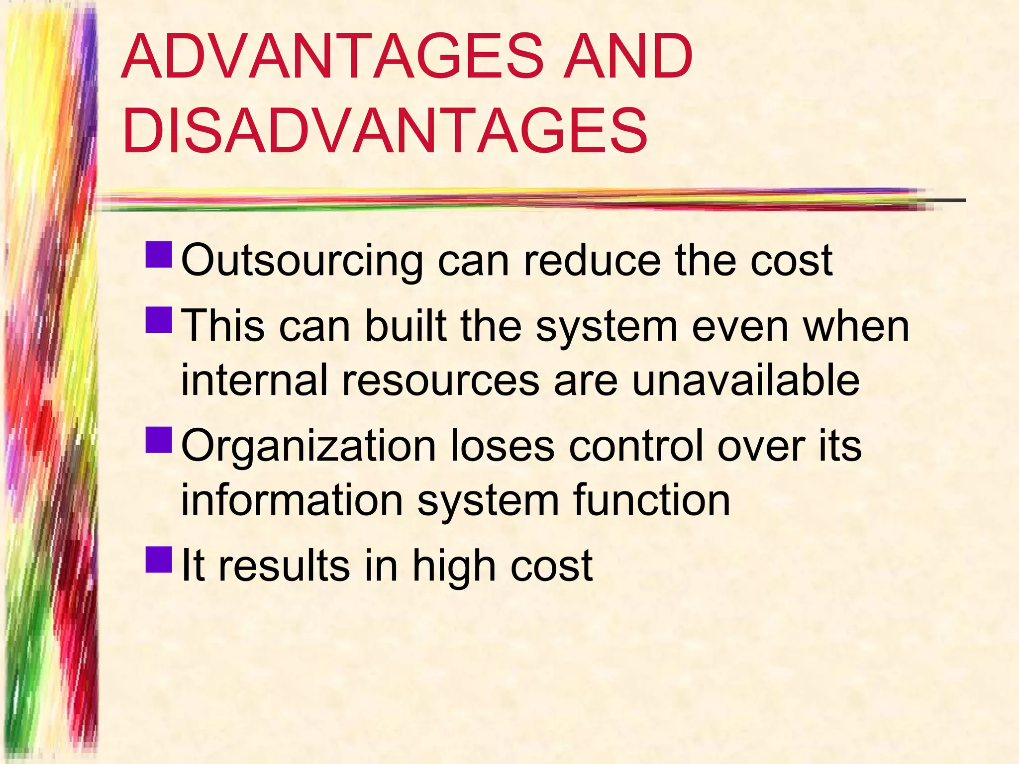 ADVANTAGES AND
DISADVANTAGES
 Outsourcing can reduce the cost
 This can built the system even when
  internal resources are unavailable
 Organization loses control over its
  information system function
 It results in high cost
 