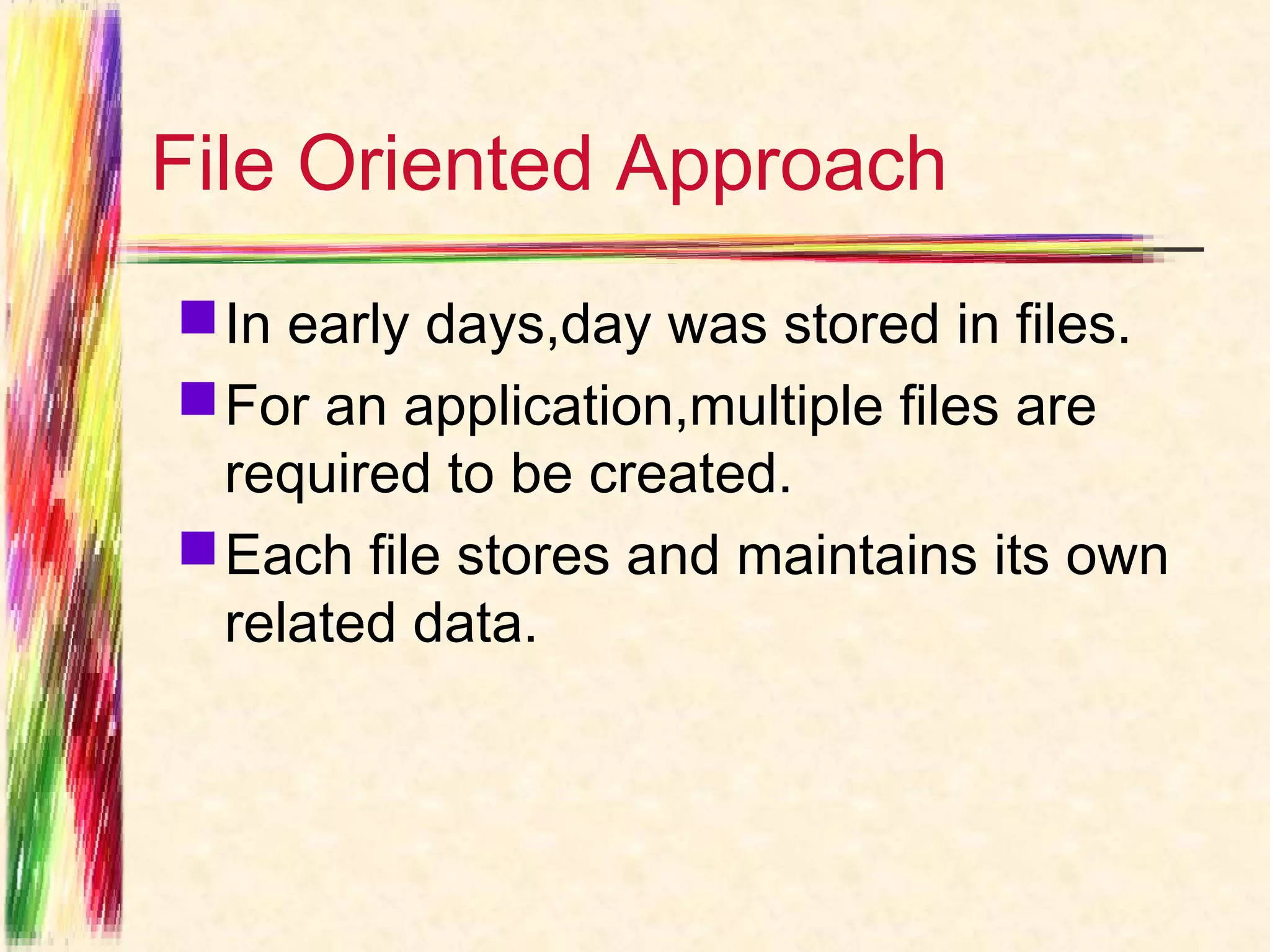 File Oriented Approach
 In early days,day was stored in files.
 For an application,multiple files are
  required to be created.
 Each file stores and maintains its own
  related data.
 