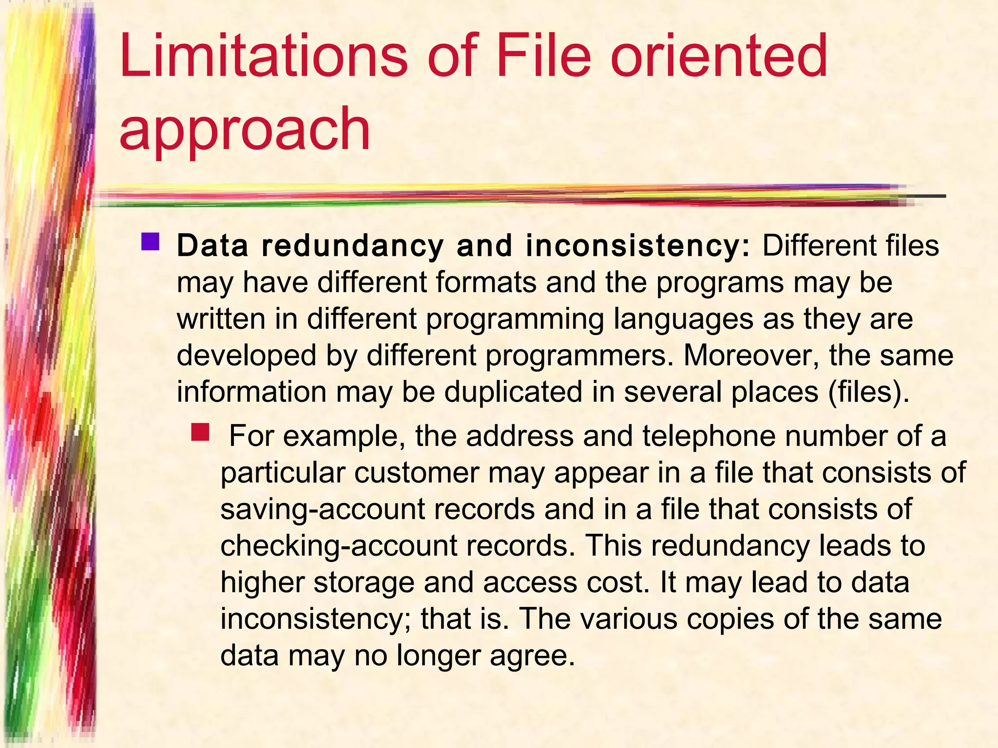 Limitations of File oriented
approach
 Data redundancy and inconsistency:  Different files
  may have different formats and the programs may be
  written in different programming languages as they are
  developed by different programmers. Moreover, the same
  information may be duplicated in several places (files).
    For example, the address and telephone number of a
      particular customer may appear in a file that consists of
      saving-account records and in a file that consists of
      checking-account records. This redundancy leads to
      higher storage and access cost. It may lead to data
      inconsistency; that is. The various copies of the same
      data may no longer agree.
 