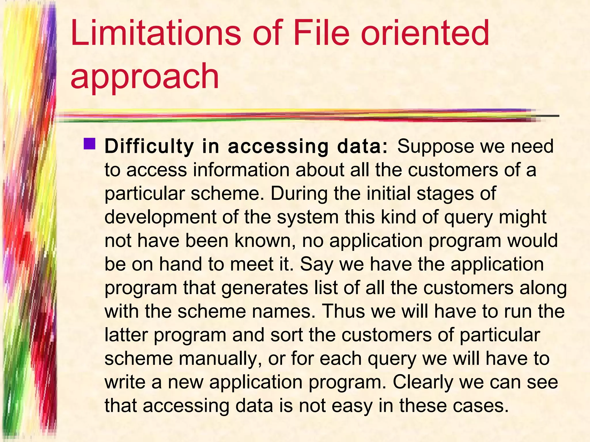 Limitations of File oriented
approach
 Difficulty in accessing data:  Suppose we need
  to access information about all the customers of a
  particular scheme. During the initial stages of
  development of the system this kind of query might
  not have been known, no application program would
  be on hand to meet it. Say we have the application
  program that generates list of all the customers along
  with the scheme names. Thus we will have to run the
  latter program and sort the customers of particular
  scheme manually, or for each query we will have to
  write a new application program. Clearly we can see
  that accessing data is not easy in these cases.
 