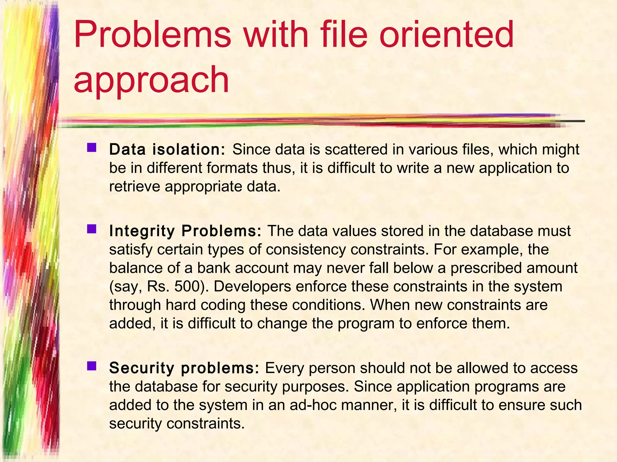 Problems with file oriented
approach
 Data isolation:  Since data is scattered in various files, which might
  be in different formats thus, it is difficult to write a new application to
  retrieve appropriate data.

 Integrity Problems:  The data values stored in the database must
  satisfy certain types of consistency constraints. For example, the
  balance of a bank account may never fall below a prescribed amount
  (say, Rs. 500). Developers enforce these constraints in the system
  through hard coding these conditions. When new constraints are
  added, it is difficult to change the program to enforce them.

 Security problems:  Every person should not be allowed to access
  the database for security purposes. Since application programs are
  added to the system in an ad-hoc manner, it is difficult to ensure such
  security constraints.
 