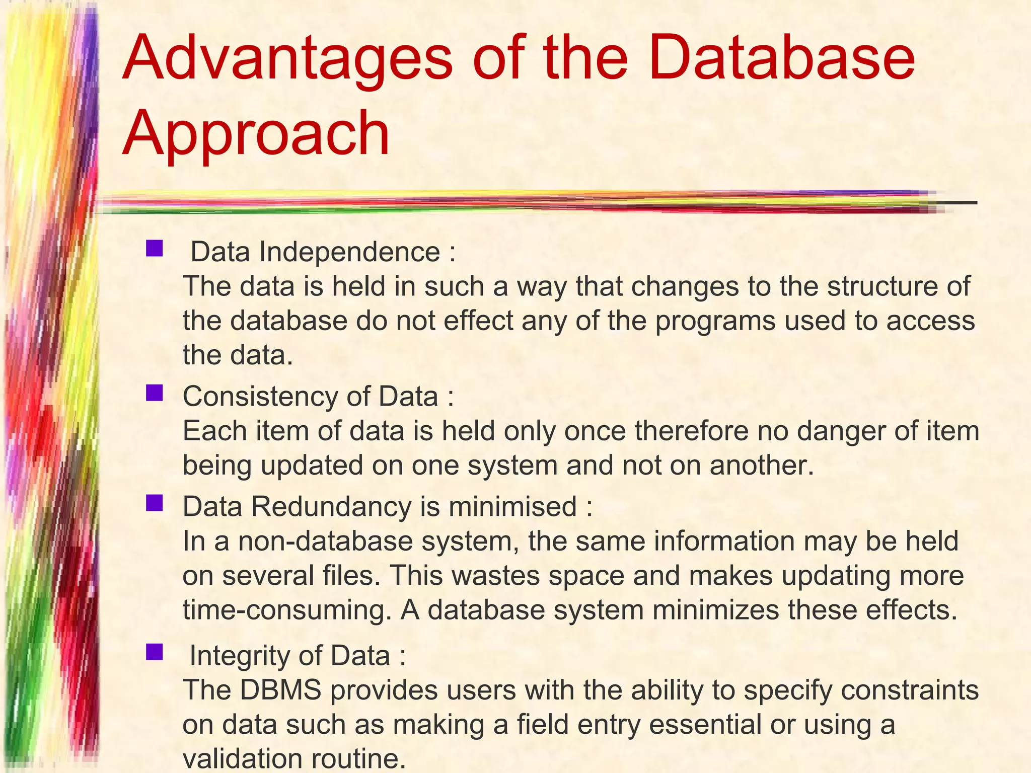 Advantages of the Database
Approach
 Data Independence : 
  The data is held in such a way that changes to the structure of
  the database do not effect any of the programs used to access
  the data.
 Consistency of Data :
  Each item of data is held only once therefore no danger of item
  being updated on one system and not on another. 
 Data Redundancy is minimised :
  In a non-database system, the same information may be held
  on several files. This wastes space and makes updating more
  time-consuming. A database system minimizes these effects. 
  Integrity of Data :
  The DBMS provides users with the ability to specify constraints
  on data such as making a field entry essential or using a
  validation routine. 
 