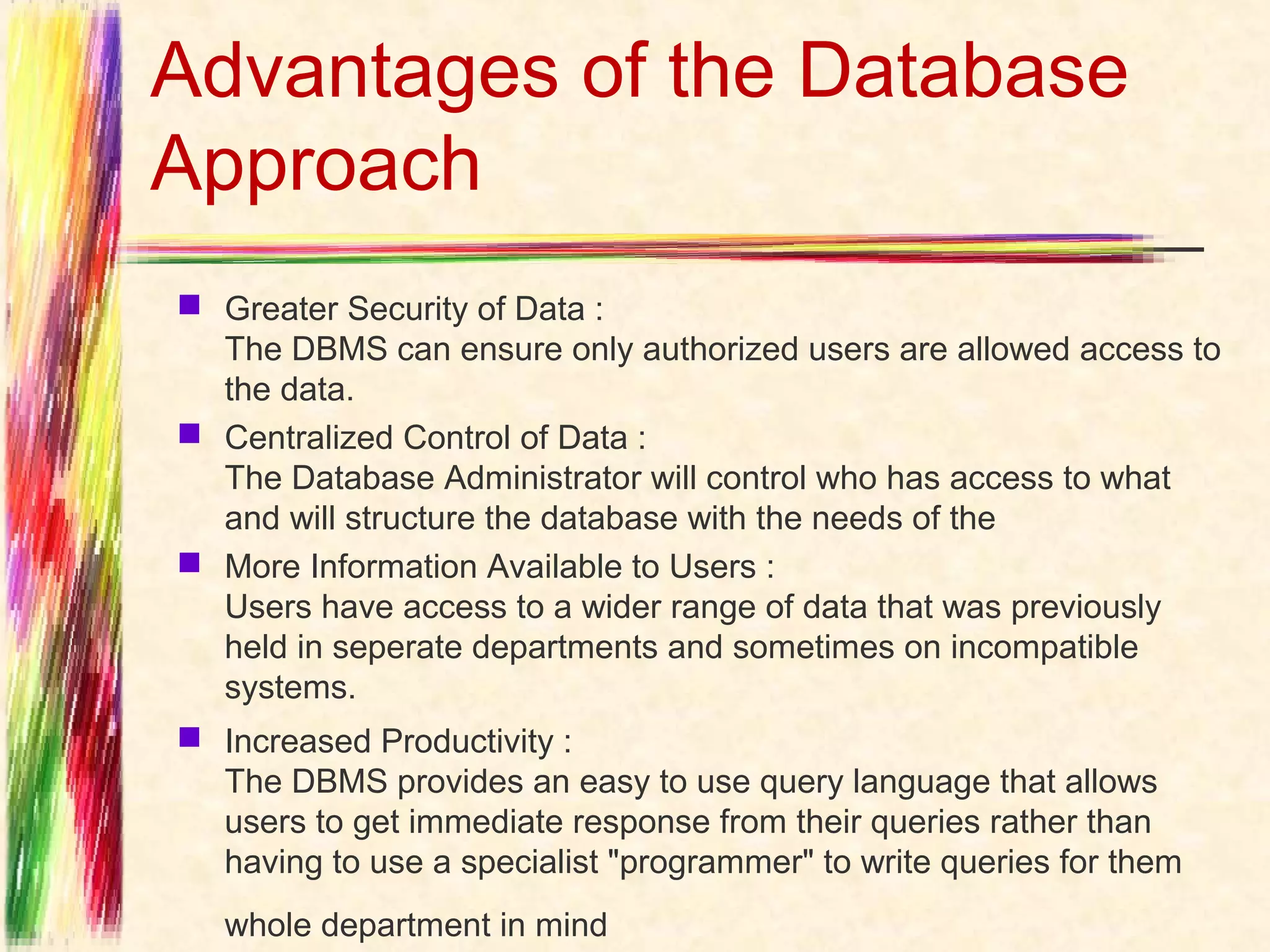 Advantages of the Database
Approach
 Greater Security of Data :
  The DBMS can ensure only authorized users are allowed access to
  the data.
 Centralized Control of Data :
  The Database Administrator will control who has access to what
  and will structure the database with the needs of the
 More Information Available to Users :
  Users have access to a wider range of data that was previously
  held in seperate departments and sometimes on incompatible
  systems. 
 Increased Productivity :
  The DBMS provides an easy to use query language that allows
  users to get immediate response from their queries rather than
  having to use a specialist "programmer" to write queries for them
   whole department in mind   
 