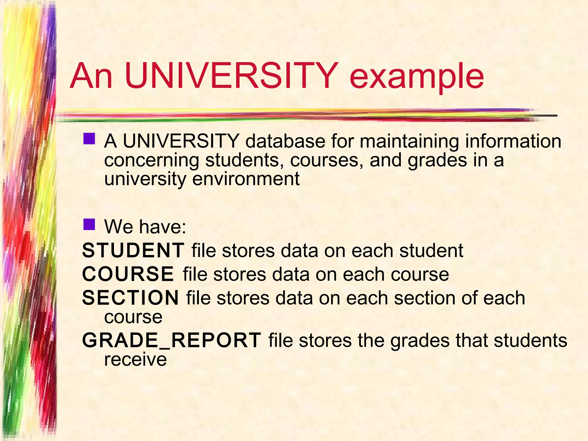An UNIVERSITY example
 A UNIVERSITY database for maintaining information
  concerning students, courses, and grades in a
  university environment

 We have:
STUDENT file stores data on each student
COURSE file stores data on each course
SECTION file stores data on each section of each
  course
GRADE_REPORT file stores the grades that students
  receive
 