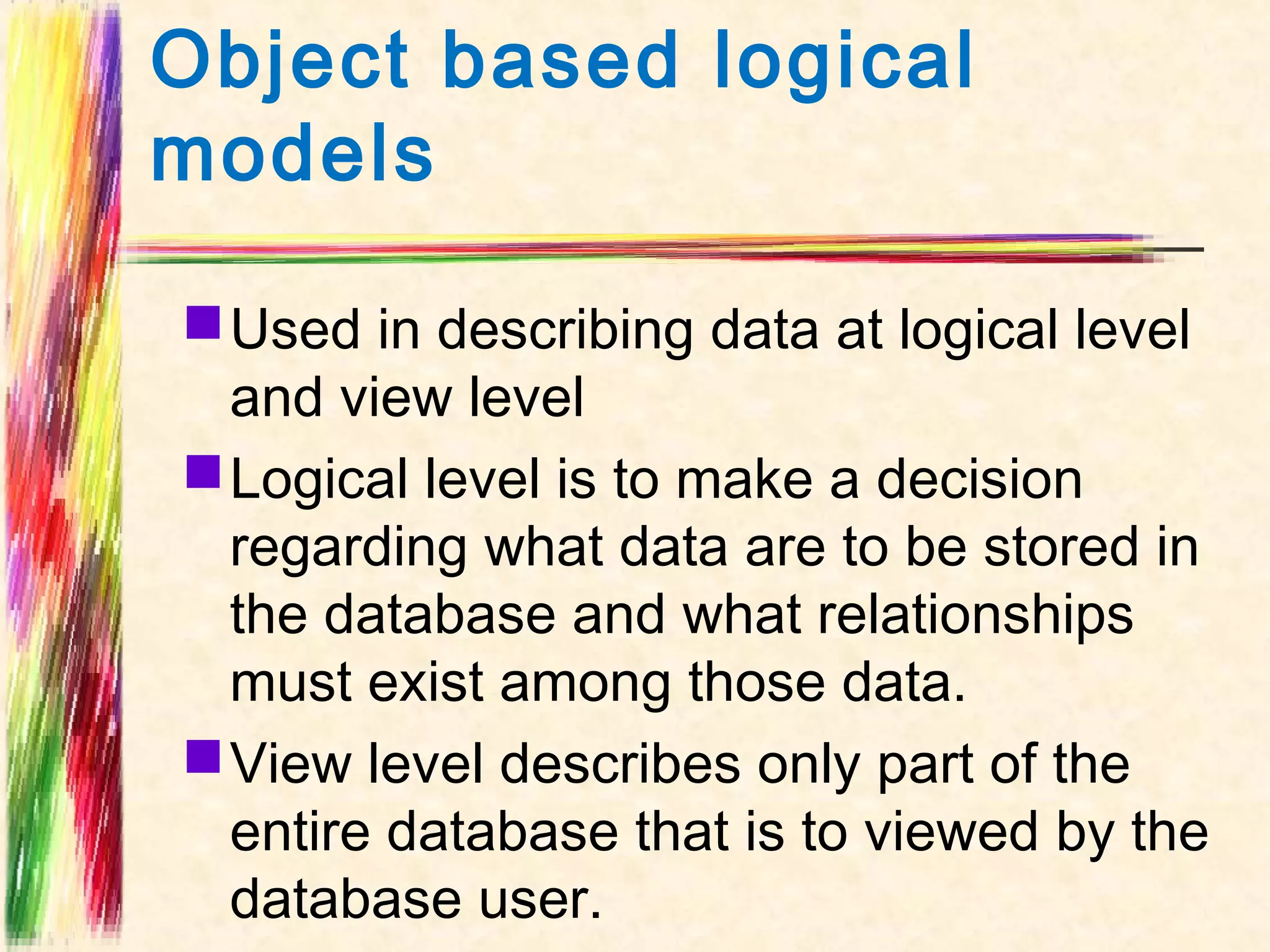 Object based logical
models

 Used in describing data at logical level
  and view level
 Logical level is to make a decision
  regarding what data are to be stored in
  the database and what relationships
  must exist among those data.
 View level describes only part of the
  entire database that is to viewed by the
  database user.
 