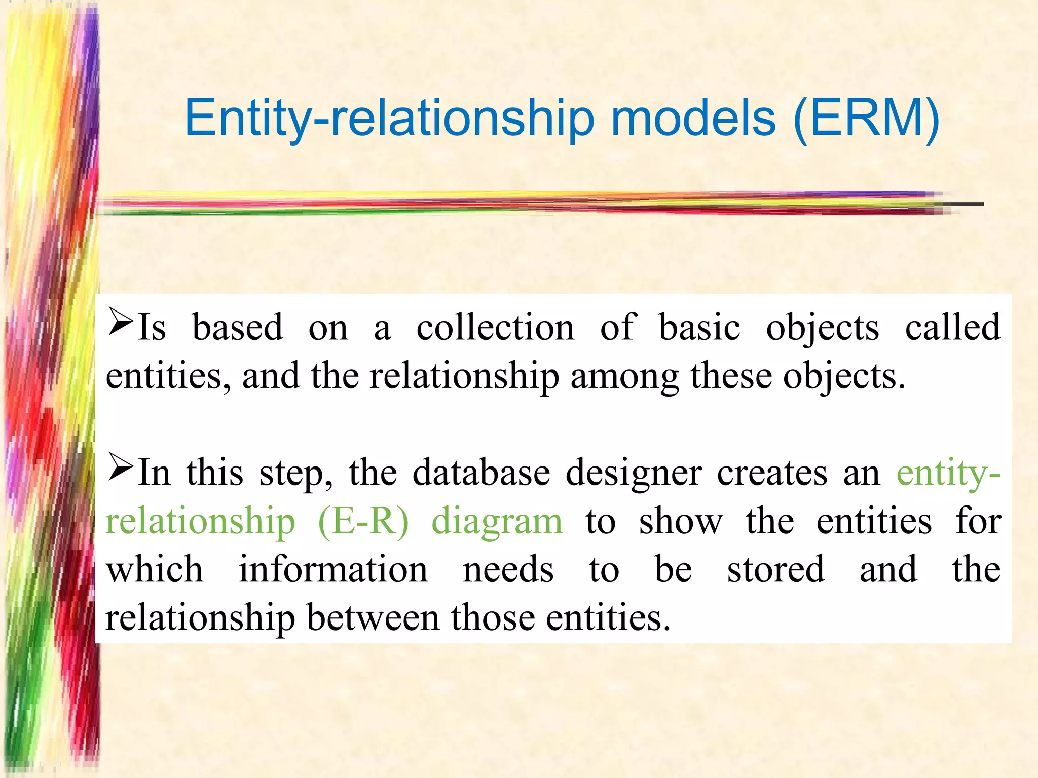 Entity-relationship models (ERM)


Is based on a collection of basic objects called
entities, and the relationship among these objects.

In this step, the database designer creates an entity-
relationship (E-R) diagram to show the entities for
which information needs to be stored and the
relationship between those entities.
 