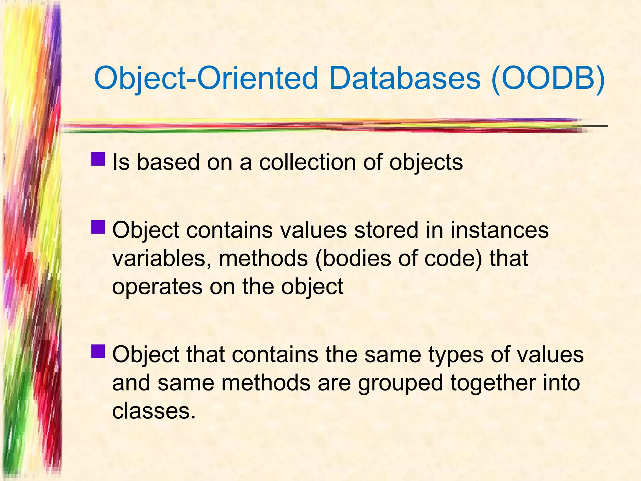 Object-Oriented Databases (OODB)

 Is based on a collection of objects

 Object contains values stored in instances
  variables, methods (bodies of code) that
  operates on the object

 Object that contains the same types of values
  and same methods are grouped together into
  classes.
 