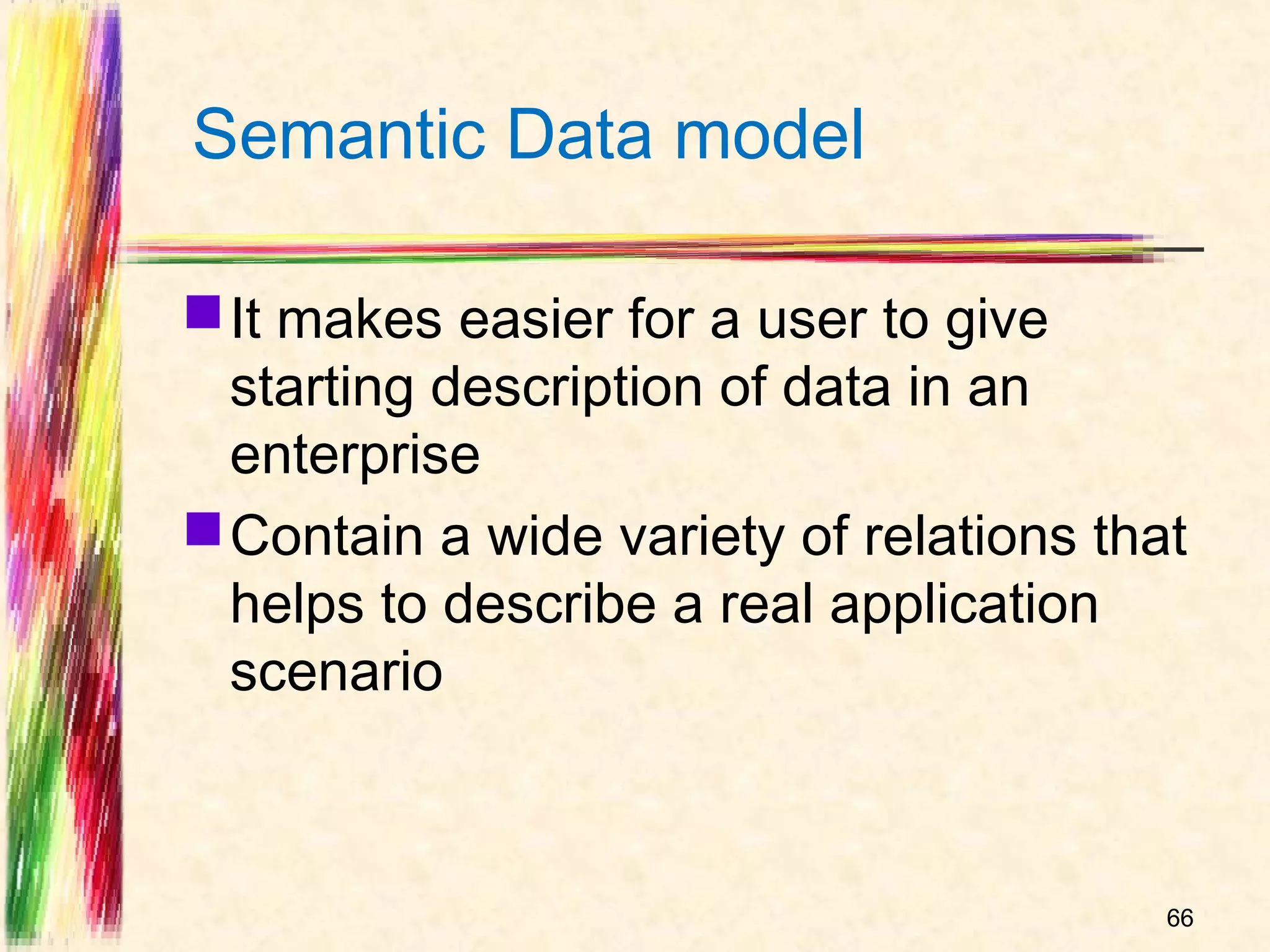 Semantic Data model

 It makes easier for a user to give
  starting description of data in an
  enterprise
 Contain a wide variety of relations that
  helps to describe a real application
  scenario



                                         66
 