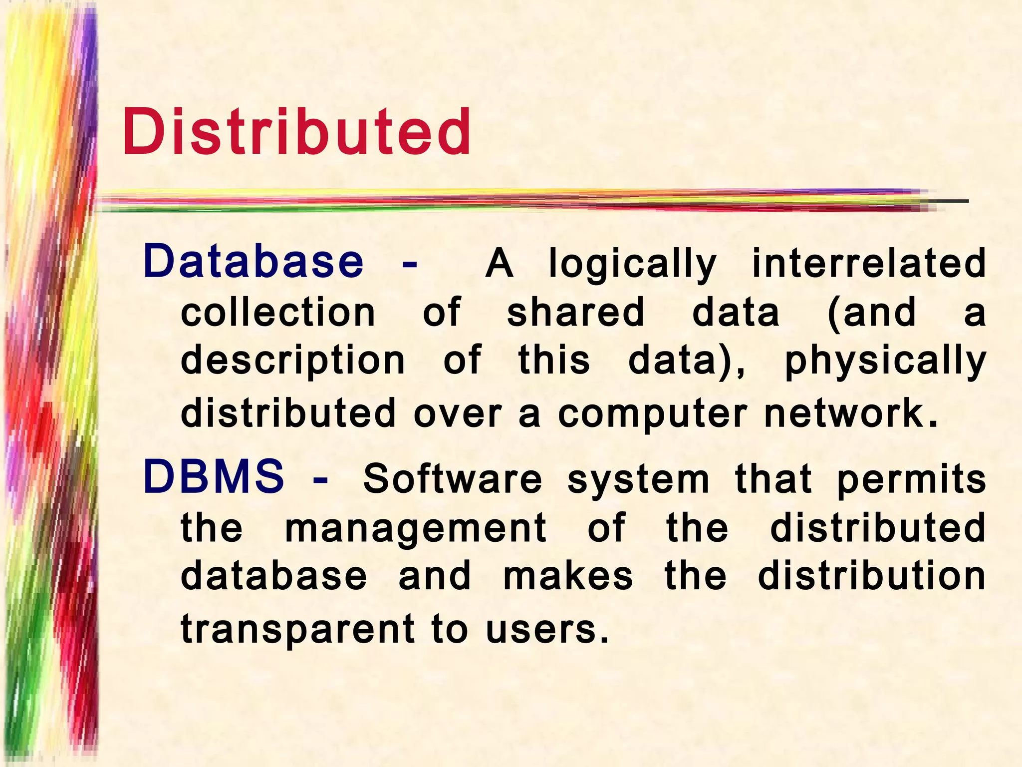 Distributed
Database -      A logically interrelated
 collection of shared data (and a
 description of this data), physically
 distributed over a computer network .
DBMS - Software system that permits
 the management of the distributed
 database and makes the distribution
 transparent to users.
 