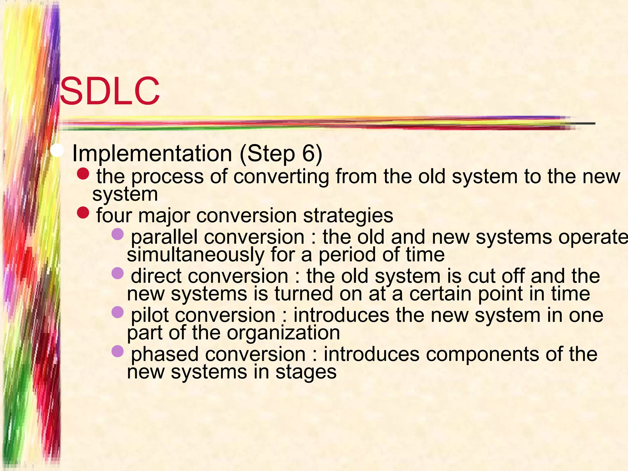 SDLC
Implementation (Step 6)
  the process of converting from the old system to the new
   system
  four major conversion strategies
     parallel conversion : the old and new systems operate
       simultaneously for a period of time
     direct conversion : the old system is cut off and the
       new systems is turned on at a certain point in time
     pilot conversion : introduces the new system in one
       part of the organization
     phased conversion : introduces components of the
       new systems in stages
 