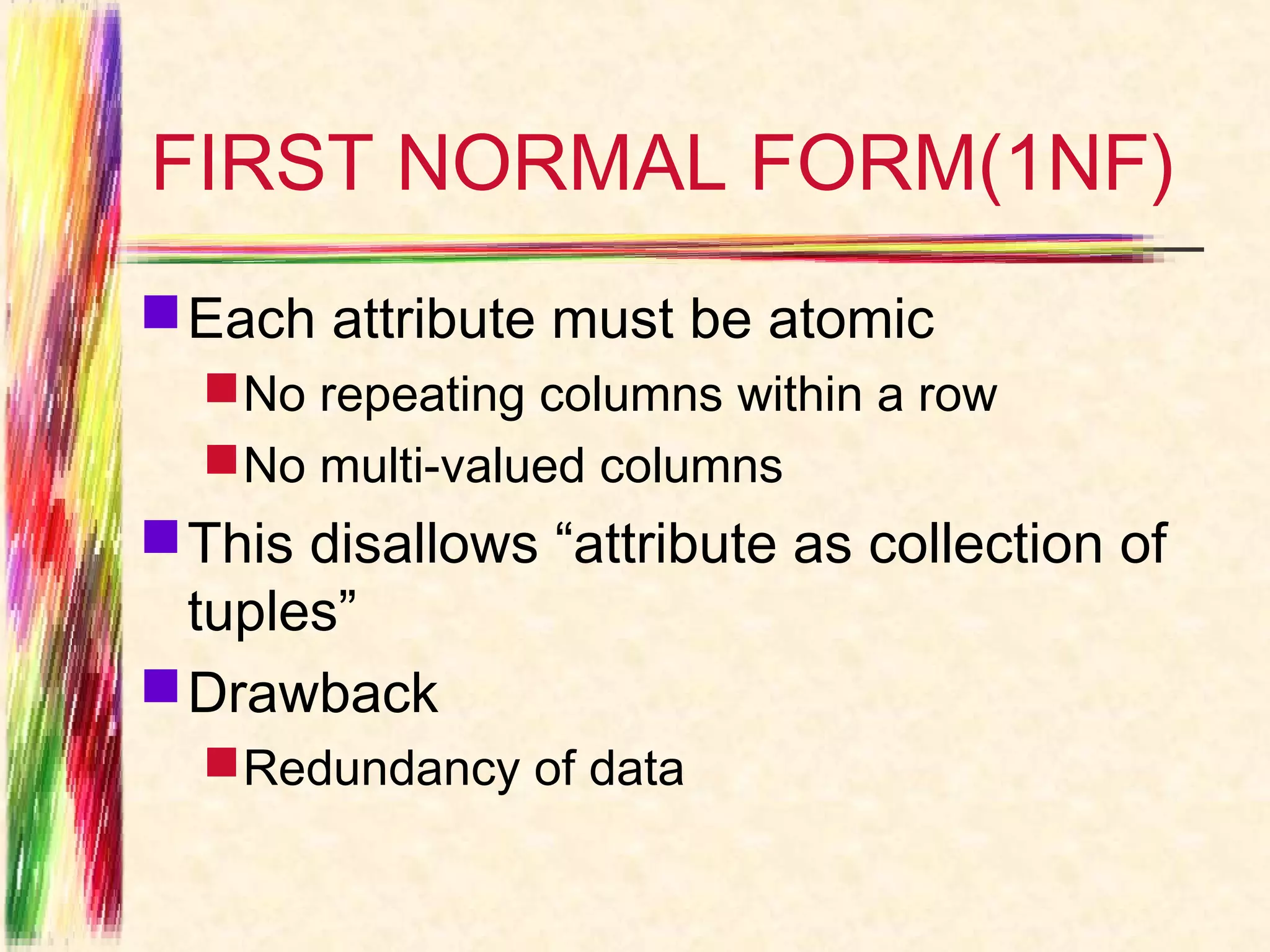 FIRST NORMAL FORM(1NF)
 Each attribute must be atomic
   No repeating columns within a row
   No multi-valued columns
 This disallows “attribute as collection of
  tuples”
 Drawback
   Redundancy of data
 