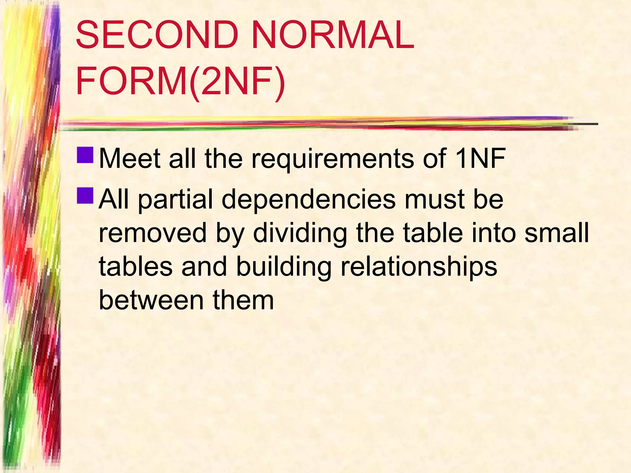 SECOND NORMAL
FORM(2NF)
 Meet all the requirements of 1NF
 All partial dependencies must be
  removed by dividing the table into small
  tables and building relationships
  between them
 