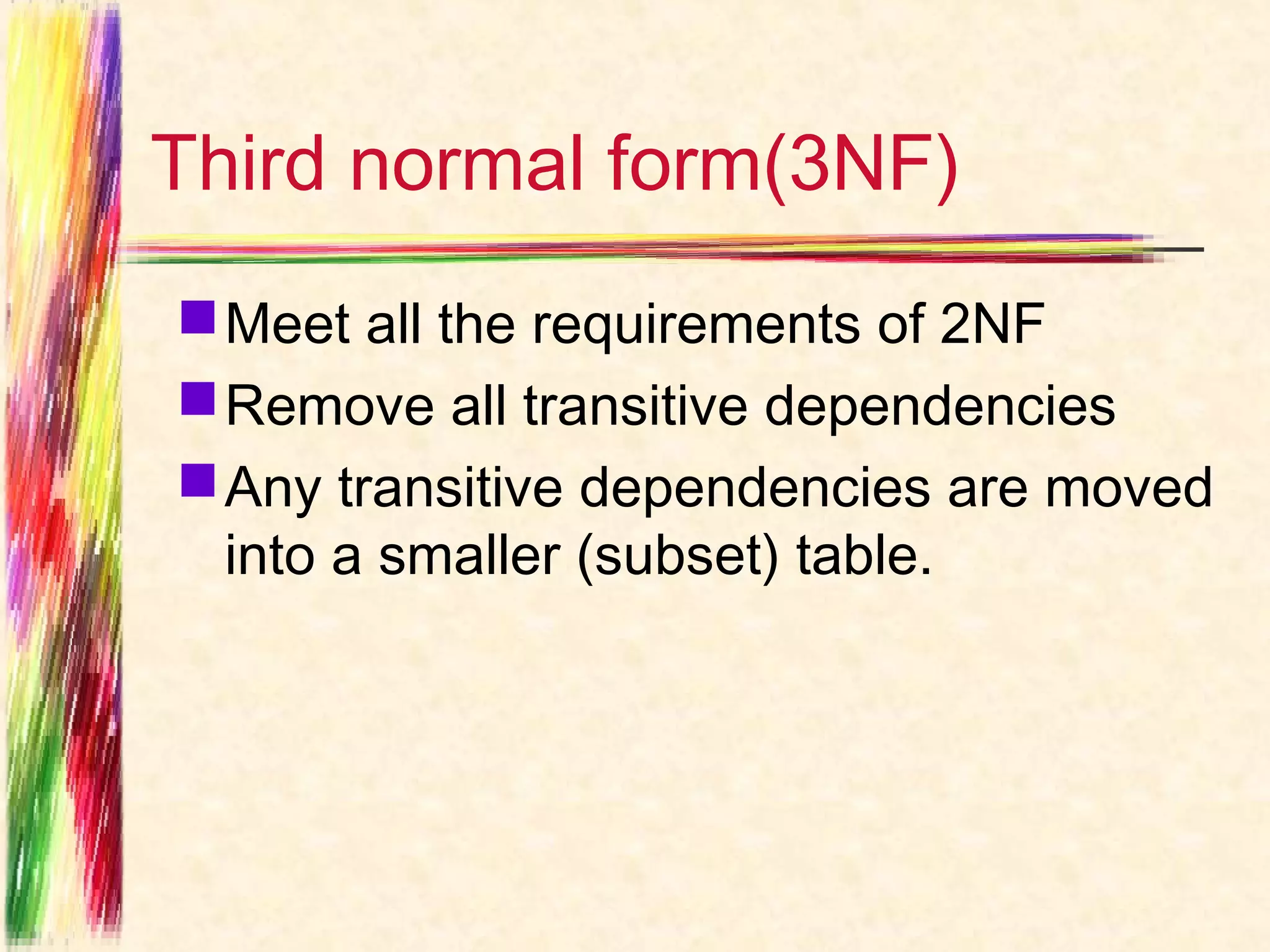 Third normal form(3NF)
 Meet all the requirements of 2NF
 Remove all transitive dependencies
 Any transitive dependencies are moved
  into a smaller (subset) table.
 