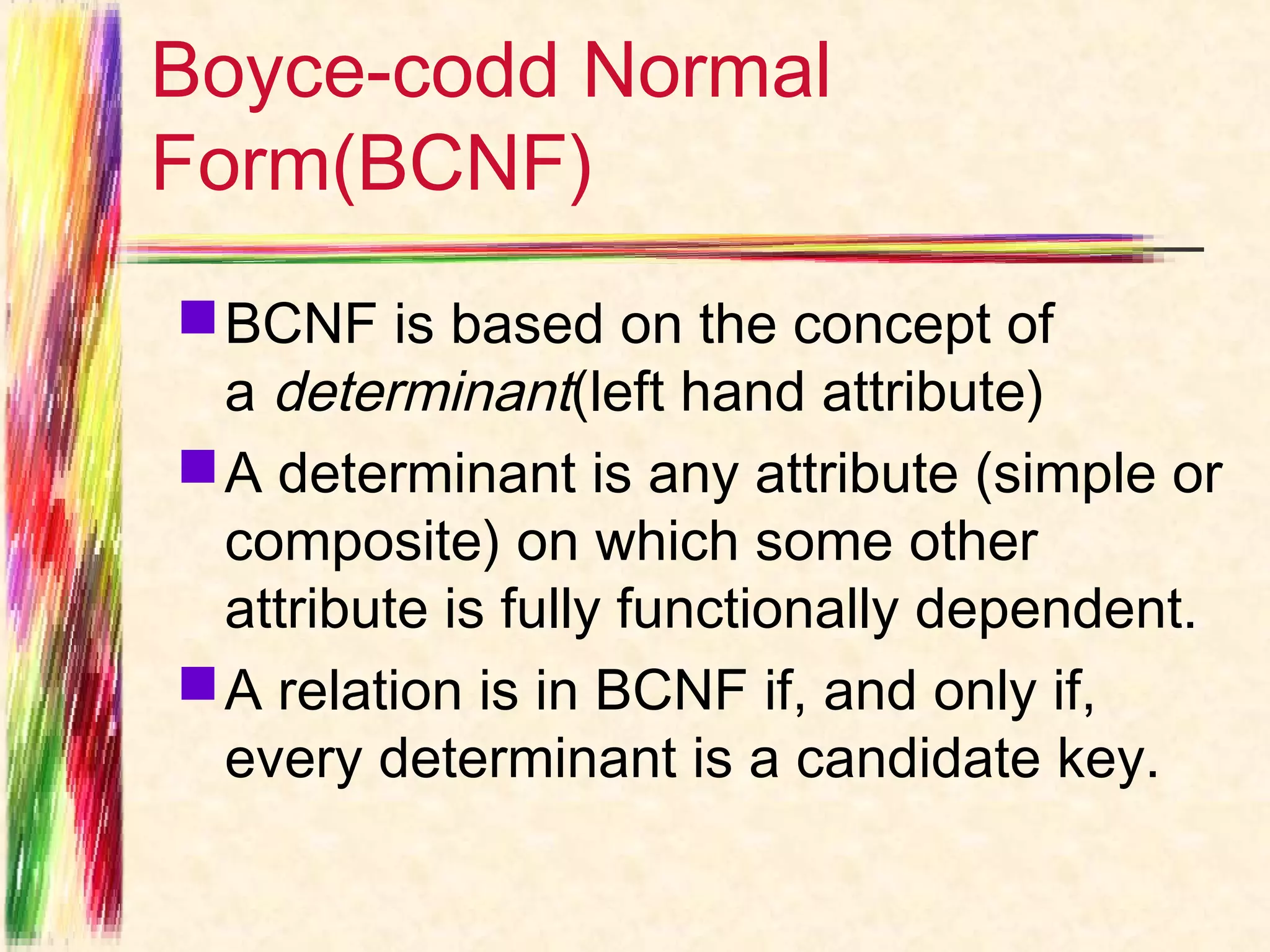Boyce-codd Normal
Form(BCNF)
 BCNF is based on the concept of
  a determinant(left hand attribute)
 A determinant is any attribute (simple or
  composite) on which some other
  attribute is fully functionally dependent.
 A relation is in BCNF if, and only if,
  every determinant is a candidate key.
 