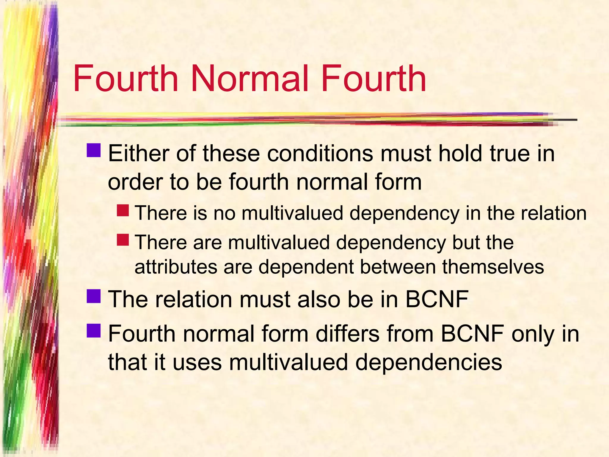 Fourth Normal Fourth
 Either of these conditions must hold true in
  order to be fourth normal form
   There is no multivalued dependency in the relation
   There are multivalued dependency but the
    attributes are dependent between themselves
 The relation must also be in BCNF
 Fourth normal form differs from BCNF only in
  that it uses multivalued dependencies
 
