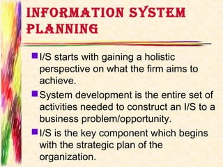 INFORMATION SYSTEM
PLANNING
 I/S starts with gaining a holistic
  perspective on what the firm aims to
  achieve.
 System development is the entire set of
  activities needed to construct an I/S to a
  business problem/opportunity.
 I/S is the key component which begins
  with the strategic plan of the
  organization.
 