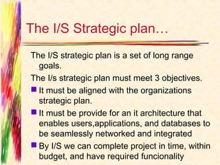 The I/S Strategic plan…
The I/S strategic plan is a set of long range
  goals.
The I/s strategic plan must meet 3 objectives.
 It must be aligned with the organizations
  strategic plan.
 It must be provide for an it architecture that
  enables users,applications, and databases to
  be seamlessly networked and integrated
 By I/S we can complete project in time, within
  budget, and have required funcionality
 