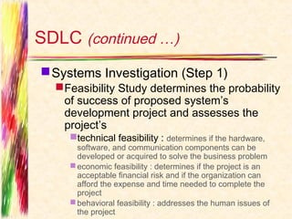 SDLC (continued …)
 Systems Investigation (Step 1)
   Feasibility Study determines the probability
    of success of proposed system’s
    development project and assesses the
    project’s
    technical feasibility : determines if the hardware,
      software, and communication components can be
      developed or acquired to solve the business problem
     economic feasibility : determines if the project is an
      acceptable financial risk and if the organization can
      afford the expense and time needed to complete the
      project
     behavioral feasibility : addresses the human issues of
      the project
 