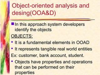 Object-oriented analysis and
desing(OOA&D)
 In this approach system developers
  identify the objects
OBJECTS:
 It is a fundamental elements in OOAD
 It represents tangible real world entities
Ex: customer, bank account, student.
 Objects have properties and operations
  that can be performed on their
  properties
 