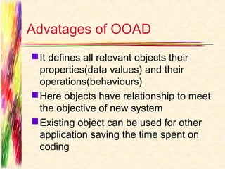 Advatages of OOAD
 It defines all relevant objects their
  properties(data values) and their
  operations(behaviours)
 Here objects have relationship to meet
  the objective of new system
 Existing object can be used for other
  application saving the time spent on
  coding
 
