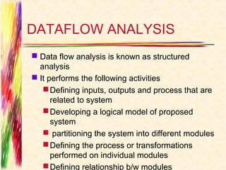 DATAFLOW ANALYSIS
 Data flow analysis is known as structured
  analysis
 It performs the following activities
    Defining inputs, outputs and process that are
      related to system
    Developing a logical model of proposed
      system
    partitioning the system into different modules
    Defining the process or transformations
      performed on individual modules
    Defining relationship b/w modules
 