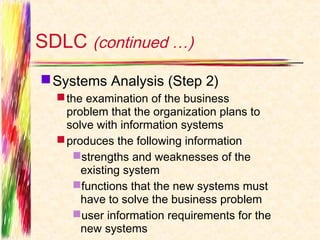 SDLC (continued …)
 Systems Analysis (Step 2)
   the examination of the business
    problem that the organization plans to
    solve with information systems
   produces the following information
     strengths and weaknesses of the
       existing system
     functions that the new systems must
       have to solve the business problem
     user information requirements for the
       new systems
 