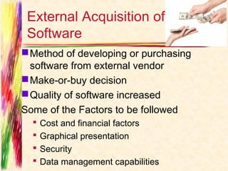 External Acquisition of
 Software
 Method of developing or purchasing
  software from external vendor
 Make-or-buy decision
 Quality of software increased
Some of the Factors to be followed
     Cost and financial factors
     Graphical presentation
     Security
     Data management capabilities
 