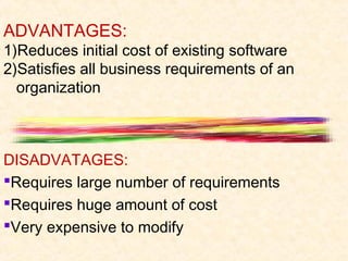 ADVANTAGES:
1)Reduces initial cost of existing software
2)Satisfies all business requirements of an
  organization



DISADVATAGES:
Requires large number of requirements
Requires huge amount of cost
Very expensive to modify
 