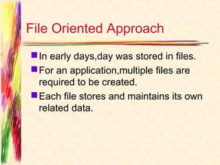 File Oriented Approach
 In early days,day was stored in files.
 For an application,multiple files are
  required to be created.
 Each file stores and maintains its own
  related data.
 