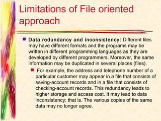 Limitations of File oriented
approach
 Data redundancy and inconsistency:  Different files
  may have different formats and the programs may be
  written in different programming languages as they are
  developed by different programmers. Moreover, the same
  information may be duplicated in several places (files).
    For example, the address and telephone number of a
      particular customer may appear in a file that consists of
      saving-account records and in a file that consists of
      checking-account records. This redundancy leads to
      higher storage and access cost. It may lead to data
      inconsistency; that is. The various copies of the same
      data may no longer agree.
 
