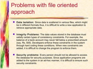 Problems with file oriented
approach
 Data isolation:  Since data is scattered in various files, which might
  be in different formats thus, it is difficult to write a new application to
  retrieve appropriate data.

 Integrity Problems:  The data values stored in the database must
  satisfy certain types of consistency constraints. For example, the
  balance of a bank account may never fall below a prescribed amount
  (say, Rs. 500). Developers enforce these constraints in the system
  through hard coding these conditions. When new constraints are
  added, it is difficult to change the program to enforce them.

 Security problems:  Every person should not be allowed to access
  the database for security purposes. Since application programs are
  added to the system in an ad-hoc manner, it is difficult to ensure such
  security constraints.
 