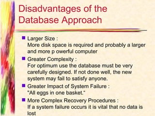 Disadvantages of the
Database Approach
 Larger Size :
  More disk space is required and probably a larger
  and more p owerful computer
 Greater Complexity :
  For optimum use the database must be very
  carefully designed. If not done well, the new
  system may fail to satisfy anyone.
 Greater Impact of System Failure :
  "All eggs in one basket.“
 More Complex Recovery Procedures :
  If a system failure occurs it is vital that no data is
  lost
 