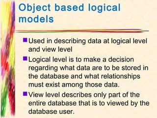 Object based logical
models

 Used in describing data at logical level
  and view level
 Logical level is to make a decision
  regarding what data are to be stored in
  the database and what relationships
  must exist among those data.
 View level describes only part of the
  entire database that is to viewed by the
  database user.
 