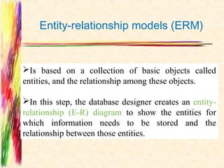 Entity-relationship models (ERM)


Is based on a collection of basic objects called
entities, and the relationship among these objects.

In this step, the database designer creates an entity-
relationship (E-R) diagram to show the entities for
which information needs to be stored and the
relationship between those entities.
 