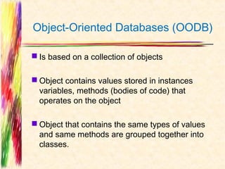 Object-Oriented Databases (OODB)

 Is based on a collection of objects

 Object contains values stored in instances
  variables, methods (bodies of code) that
  operates on the object

 Object that contains the same types of values
  and same methods are grouped together into
  classes.
 