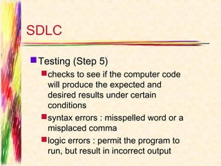 SDLC

 Testing (Step 5)
   checks to see if the computer code
    will produce the expected and
    desired results under certain
    conditions
   syntax errors : misspelled word or a
    misplaced comma
   logic errors : permit the program to
    run, but result in incorrect output
 