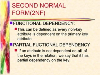 SECOND NORMAL
FORM(2NF)
 FUNCTIONAL DEPENDENCY:
  This can be defined as every non-key
   attribute is dependent on the primary key
   attribute
 PARTIAL FUCTIONAL DEPENDENCY
  If an attribute is not dependent on all of
  the keys in the relation, we say that it has
  partial dependency on the key.
 